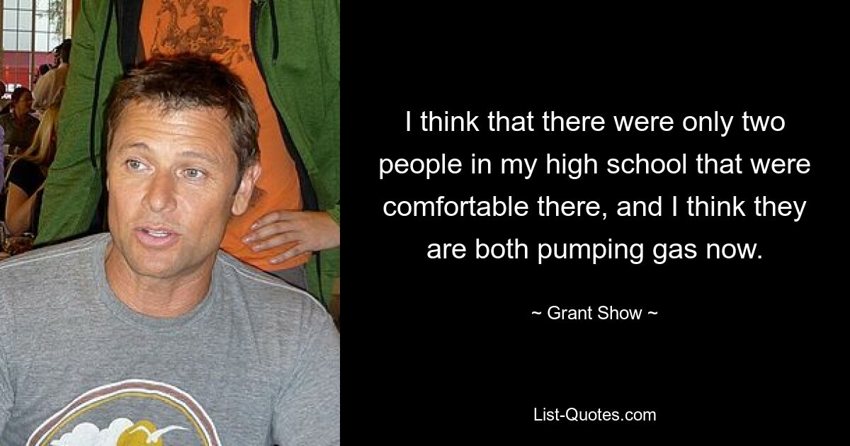 I think that there were only two people in my high school that were comfortable there, and I think they are both pumping gas now. — © Grant Show