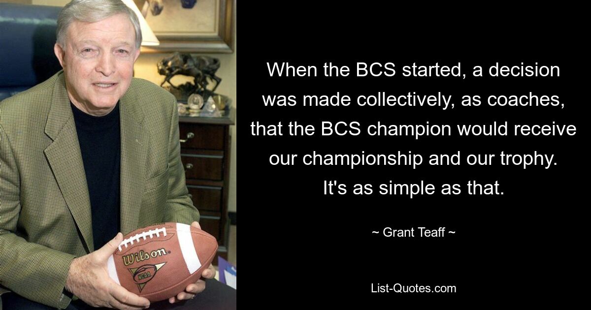 When the BCS started, a decision was made collectively, as coaches, that the BCS champion would receive our championship and our trophy. It's as simple as that. — © Grant Teaff