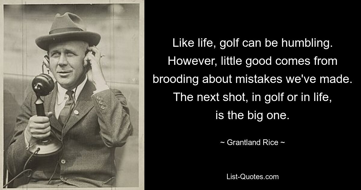 Like life, golf can be humbling. However, little good comes from brooding about mistakes we've made. The next shot, in golf or in life, is the big one. — © Grantland Rice