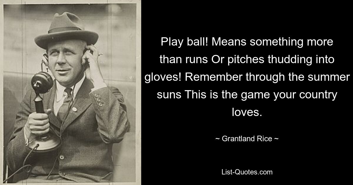 Play ball! Means something more than runs Or pitches thudding into gloves! Remember through the summer suns This is the game your country loves. — © Grantland Rice