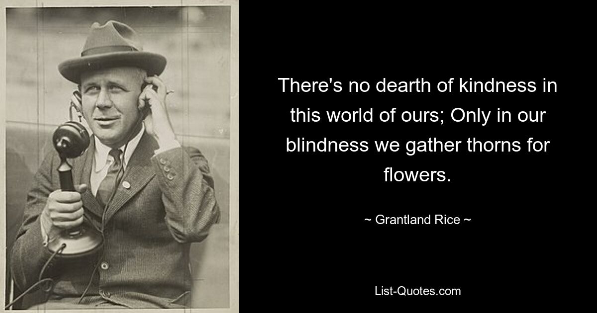 There's no dearth of kindness in this world of ours; Only in our blindness we gather thorns for flowers. — © Grantland Rice