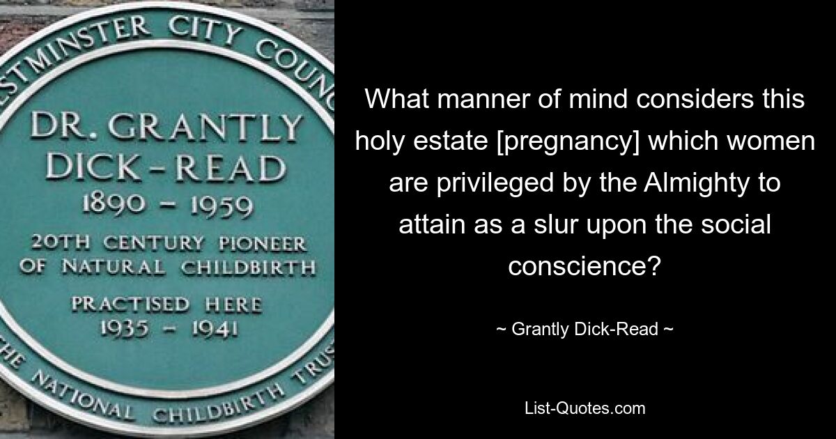 What manner of mind considers this holy estate [pregnancy] which women are privileged by the Almighty to attain as a slur upon the social conscience? — © Grantly Dick-Read