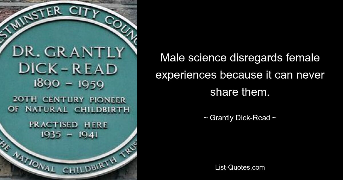 Male science disregards female experiences because it can never share them. — © Grantly Dick-Read