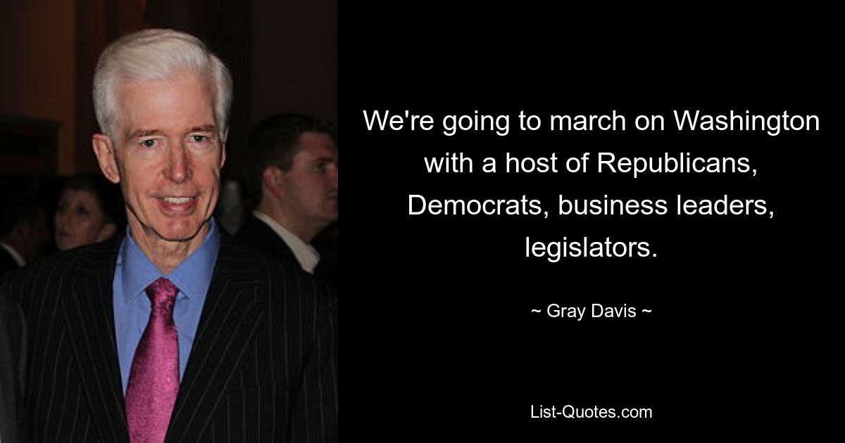 We're going to march on Washington with a host of Republicans, Democrats, business leaders, legislators. — © Gray Davis