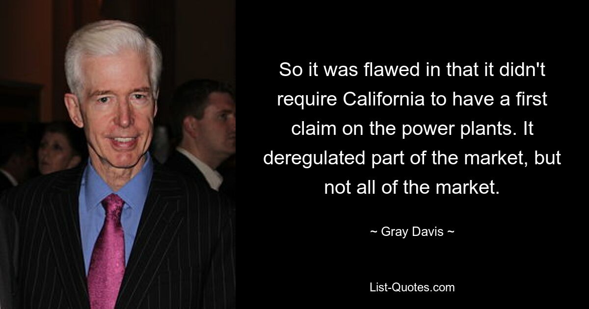 So it was flawed in that it didn't require California to have a first claim on the power plants. It deregulated part of the market, but not all of the market. — © Gray Davis