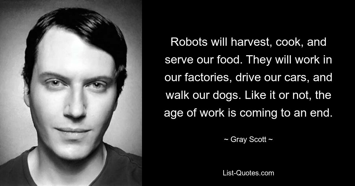 Robots will harvest, cook, and serve our food. They will work in our factories, drive our cars, and walk our dogs. Like it or not, the age of work is coming to an end. — © Gray Scott