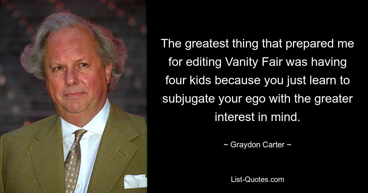 Das Beste, was mich auf die Redaktion von „Vanity Fair“ vorbereitet hat, war, vier Kinder zu haben, weil man einfach lernt, sein Ego zu unterwerfen, um das größere Interesse im Hinterkopf zu behalten. — © Graydon Carter