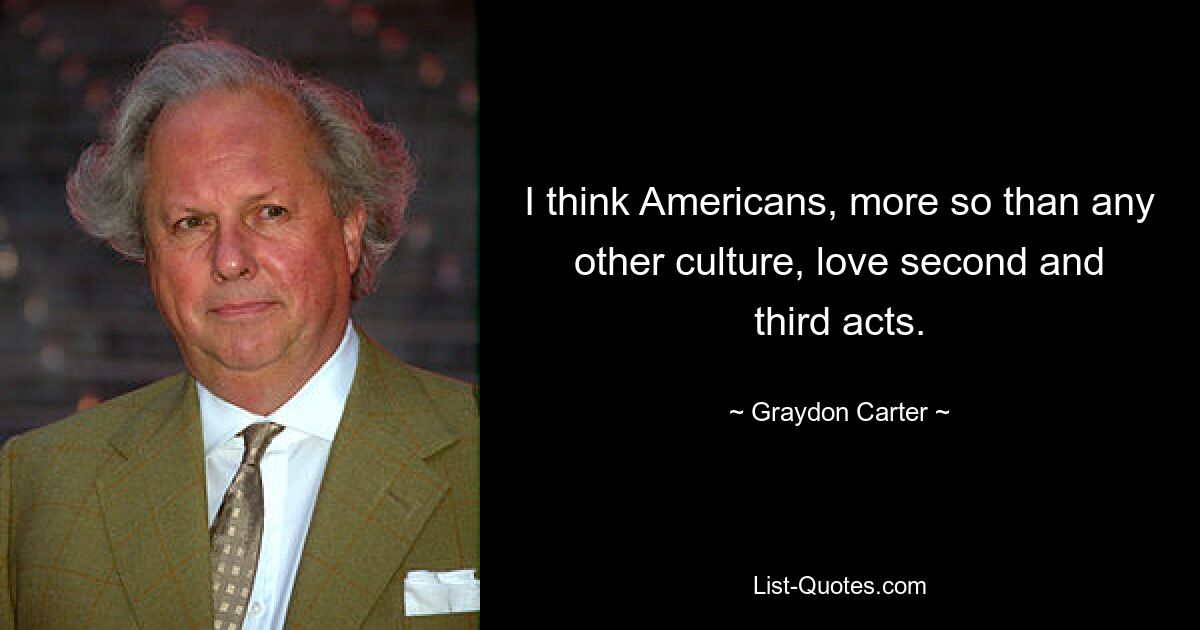 I think Americans, more so than any other culture, love second and third acts. — © Graydon Carter