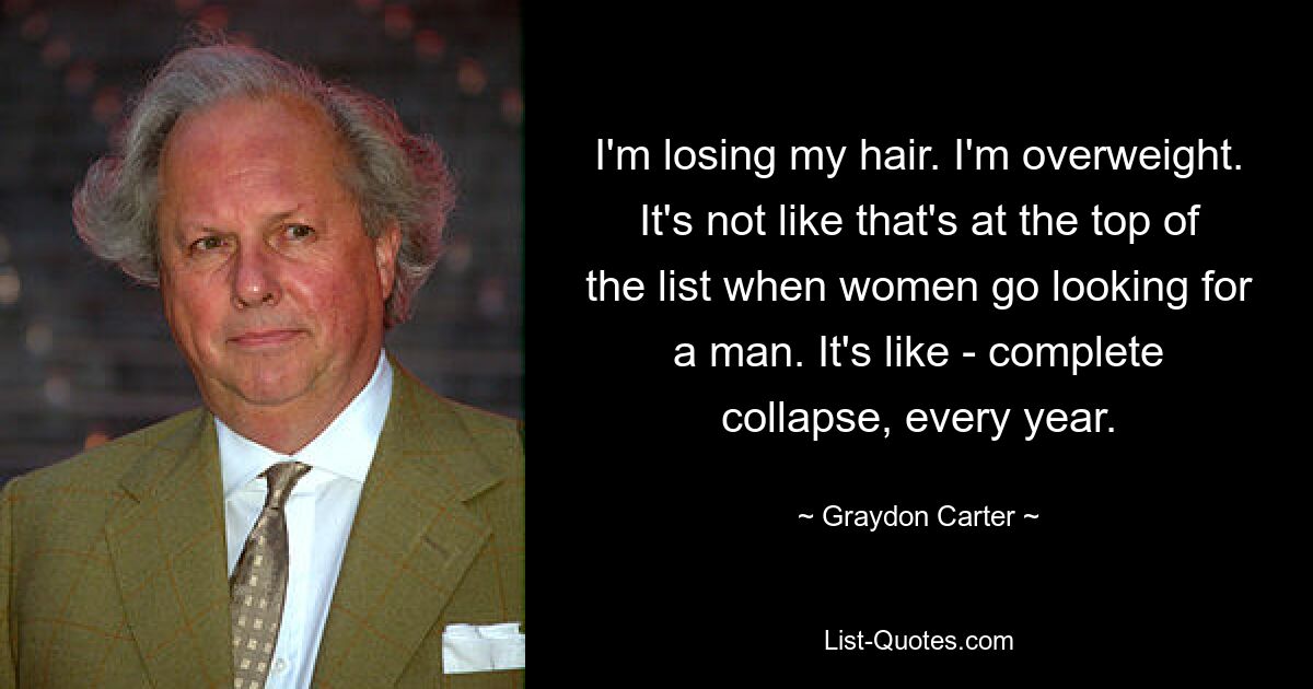 I'm losing my hair. I'm overweight. It's not like that's at the top of the list when women go looking for a man. It's like - complete collapse, every year. — © Graydon Carter