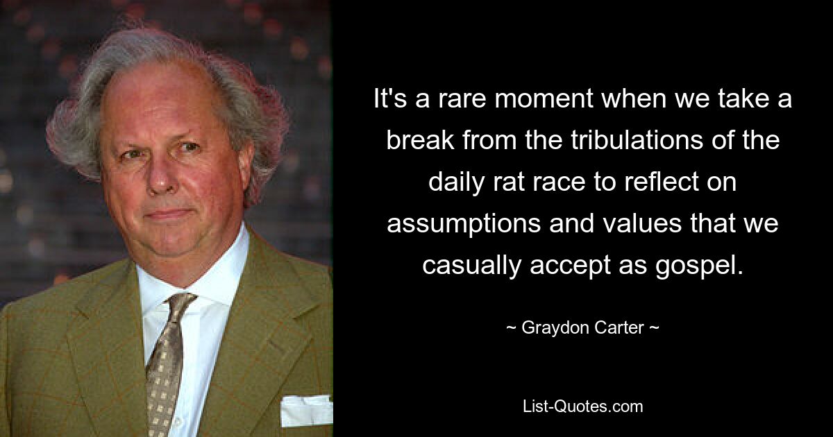 It's a rare moment when we take a break from the tribulations of the daily rat race to reflect on assumptions and values that we casually accept as gospel. — © Graydon Carter