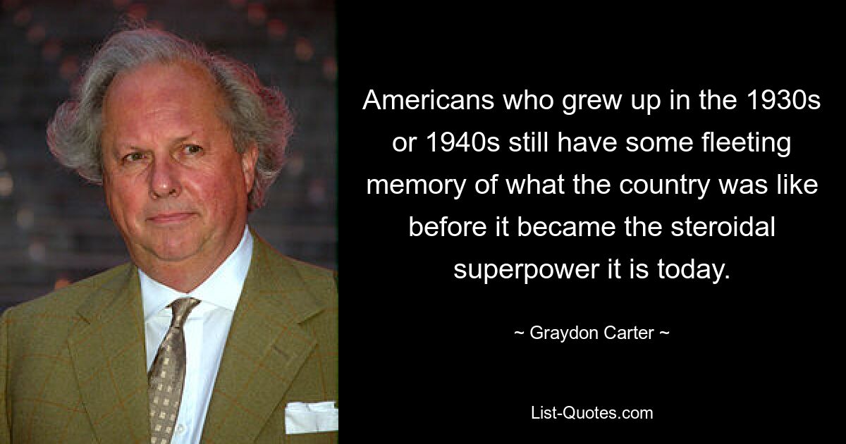 Americans who grew up in the 1930s or 1940s still have some fleeting memory of what the country was like before it became the steroidal superpower it is today. — © Graydon Carter