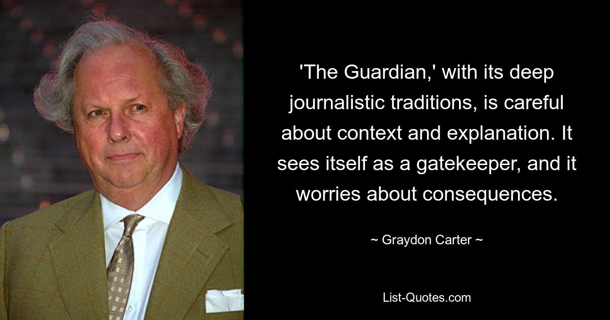 'The Guardian,' with its deep journalistic traditions, is careful about context and explanation. It sees itself as a gatekeeper, and it worries about consequences. — © Graydon Carter