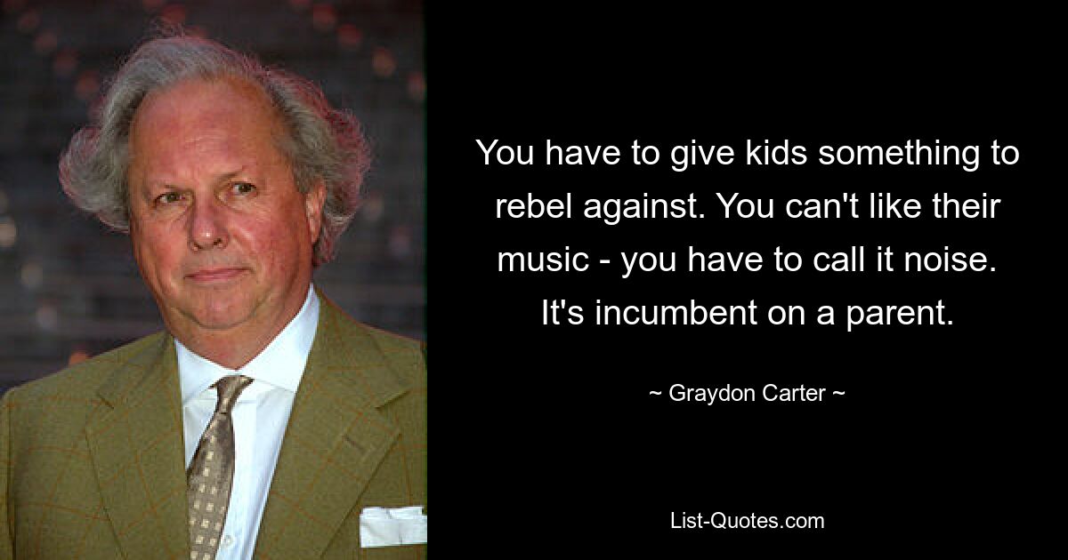 You have to give kids something to rebel against. You can't like their music - you have to call it noise. It's incumbent on a parent. — © Graydon Carter