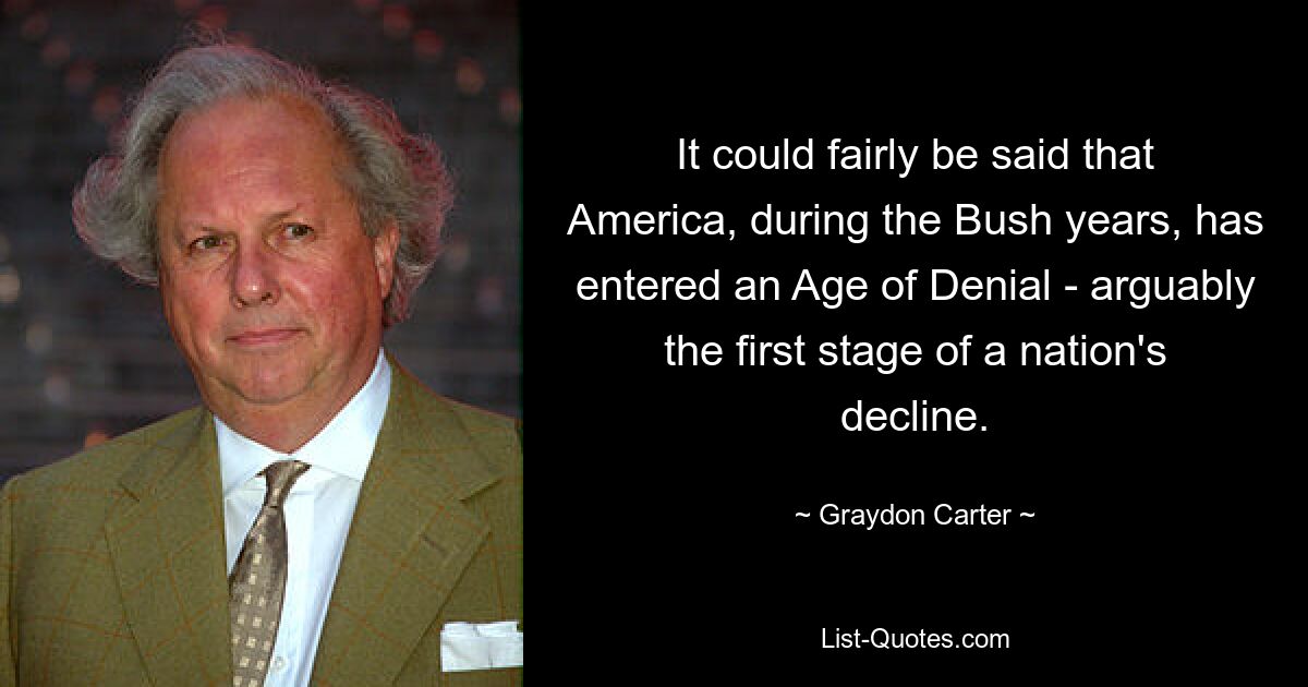 It could fairly be said that America, during the Bush years, has entered an Age of Denial - arguably the first stage of a nation's decline. — © Graydon Carter