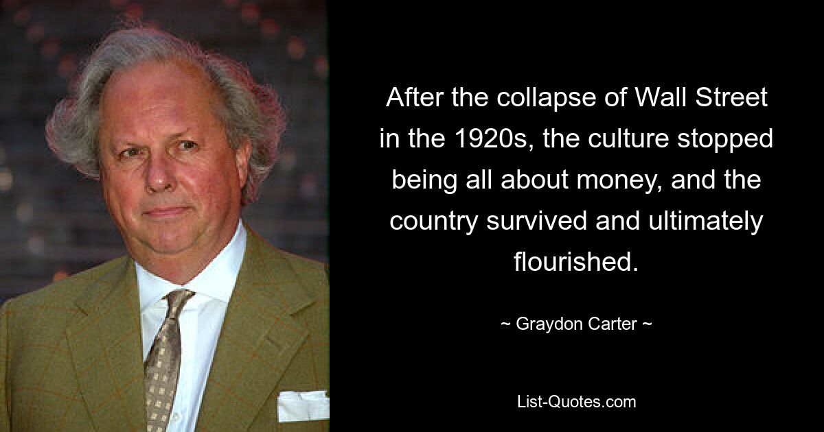 After the collapse of Wall Street in the 1920s, the culture stopped being all about money, and the country survived and ultimately flourished. — © Graydon Carter