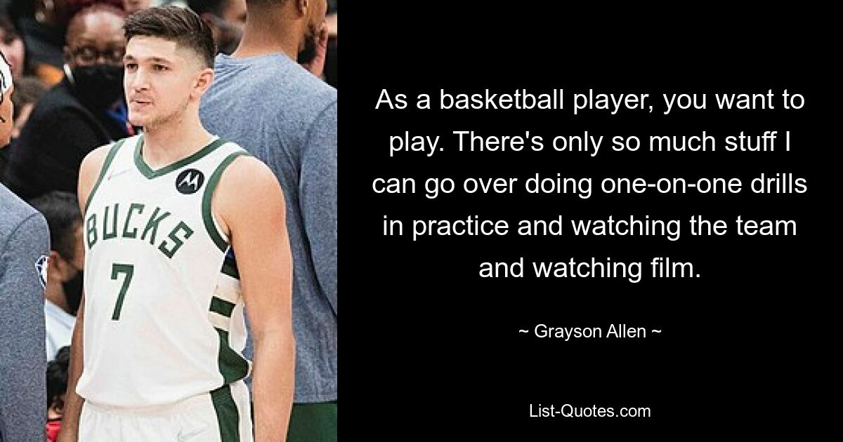 As a basketball player, you want to play. There's only so much stuff I can go over doing one-on-one drills in practice and watching the team and watching film. — © Grayson Allen