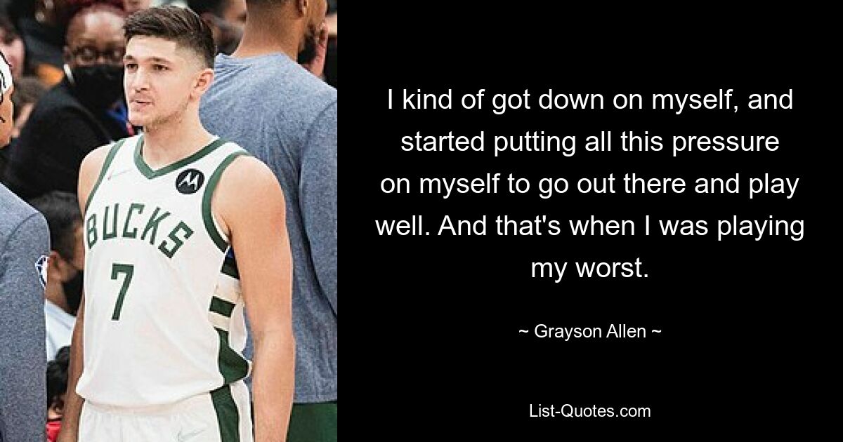 I kind of got down on myself, and started putting all this pressure on myself to go out there and play well. And that's when I was playing my worst. — © Grayson Allen