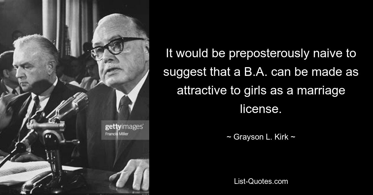 It would be preposterously naive to suggest that a B.A. can be made as attractive to girls as a marriage license. — © Grayson L. Kirk