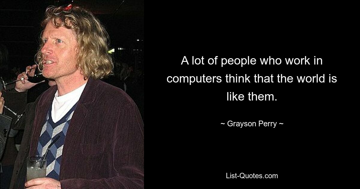 A lot of people who work in computers think that the world is like them. — © Grayson Perry