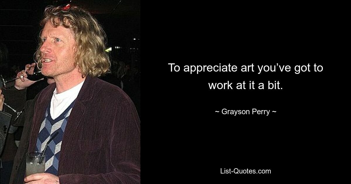 To appreciate art you’ve got to work at it a bit. — © Grayson Perry