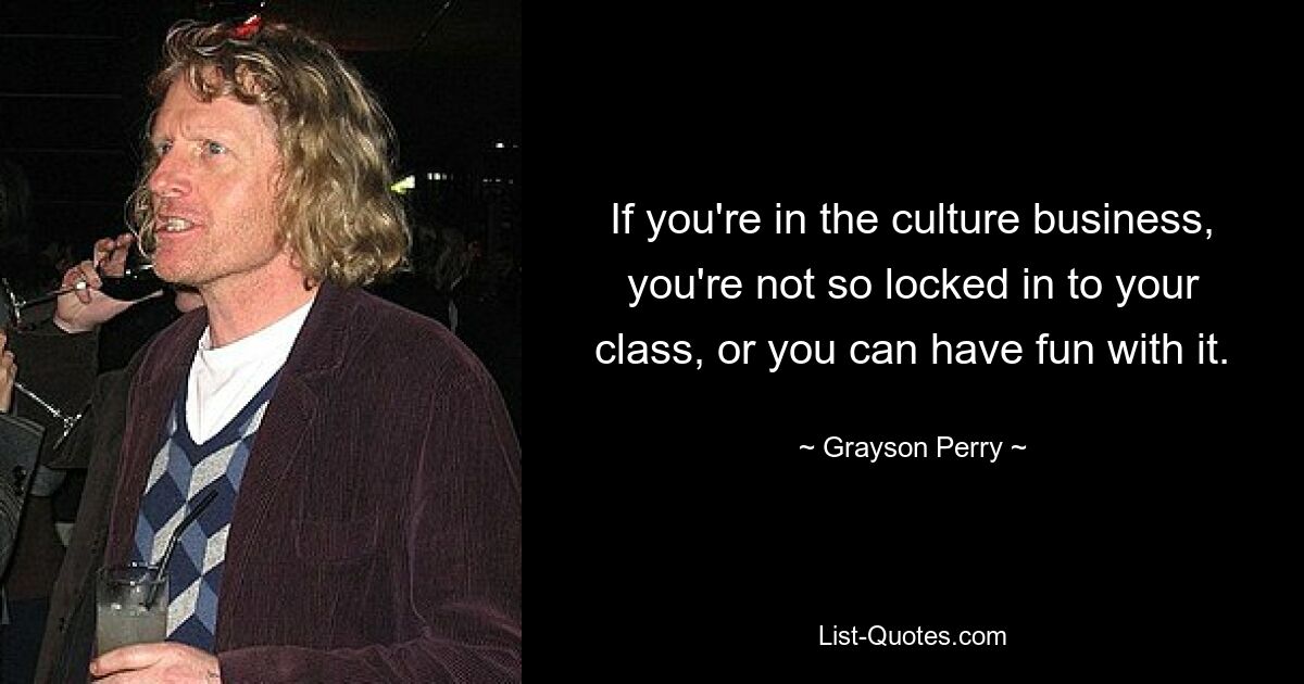 If you're in the culture business, you're not so locked in to your class, or you can have fun with it. — © Grayson Perry