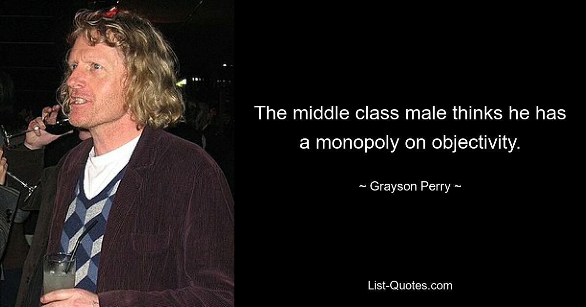 The middle class male thinks he has a monopoly on objectivity. — © Grayson Perry