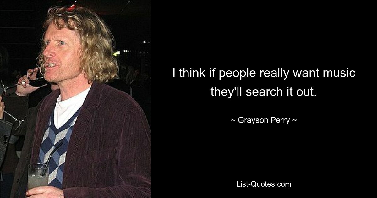 I think if people really want music they'll search it out. — © Grayson Perry