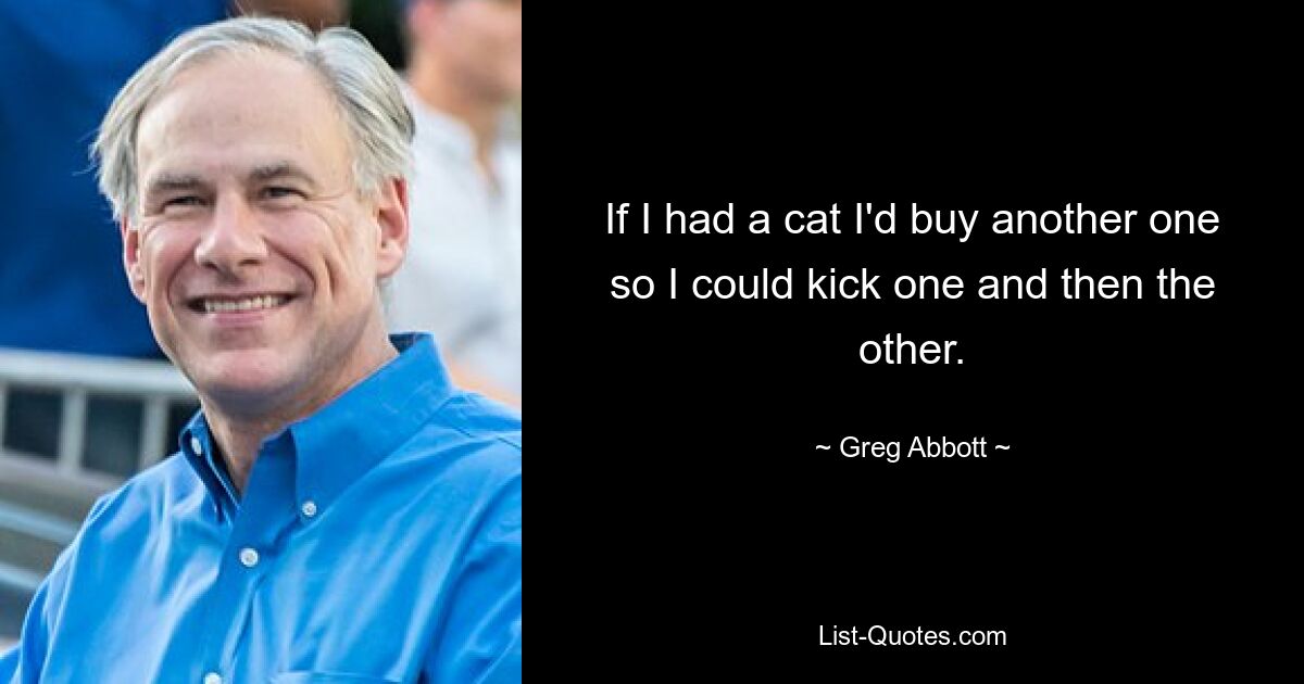 If I had a cat I'd buy another one so I could kick one and then the other. — © Greg Abbott