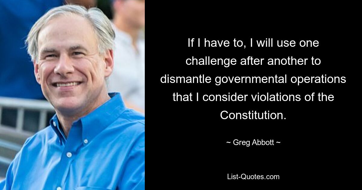 If I have to, I will use one challenge after another to dismantle governmental operations that I consider violations of the Constitution. — © Greg Abbott