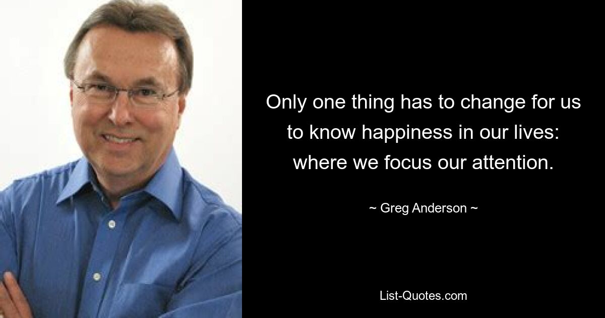 Only one thing has to change for us to know happiness in our lives: where we focus our attention. — © Greg Anderson