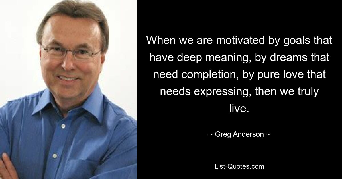 When we are motivated by goals that have deep meaning, by dreams that need completion, by pure love that needs expressing, then we truly live. — © Greg Anderson