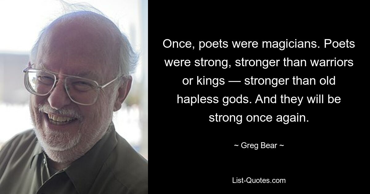 Once, poets were magicians. Poets were strong, stronger than warriors or kings — stronger than old hapless gods. And they will be strong once again. — © Greg Bear