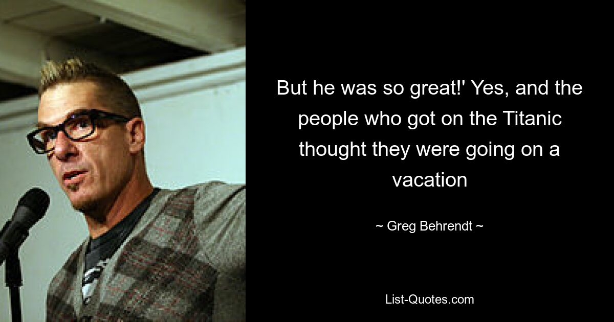 But he was so great!' Yes, and the people who got on the Titanic thought they were going on a vacation — © Greg Behrendt