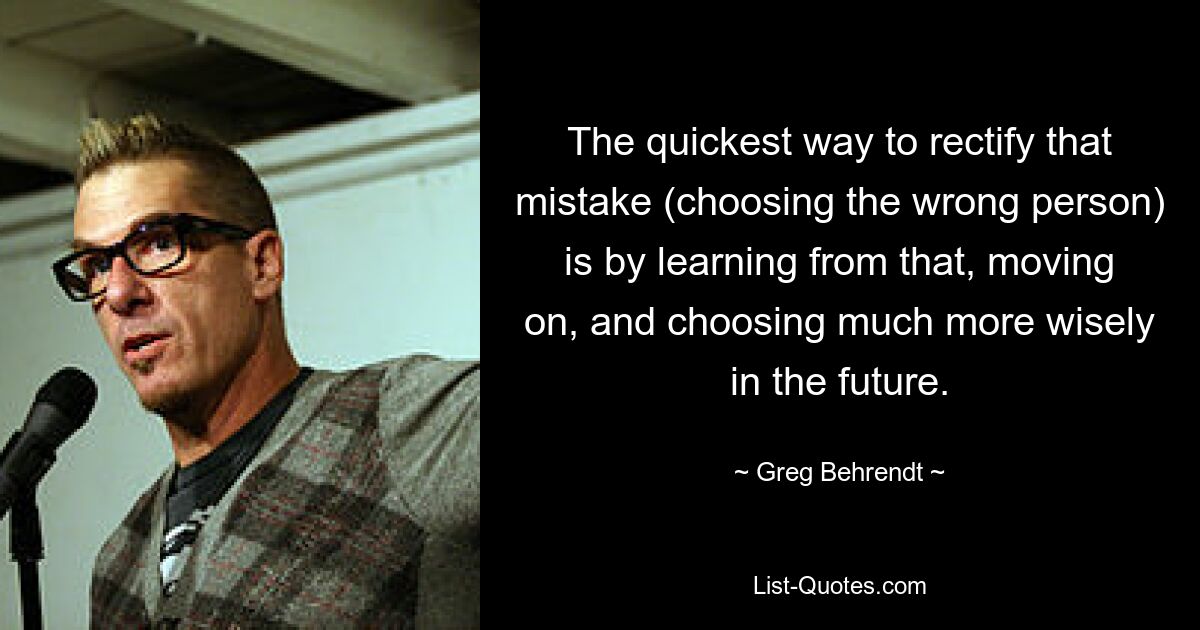 The quickest way to rectify that mistake (choosing the wrong person) is by learning from that, moving on, and choosing much more wisely in the future. — © Greg Behrendt