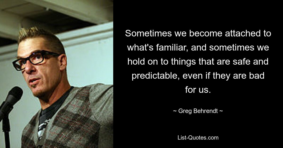 Sometimes we become attached to what's familiar, and sometimes we hold on to things that are safe and predictable, even if they are bad for us. — © Greg Behrendt