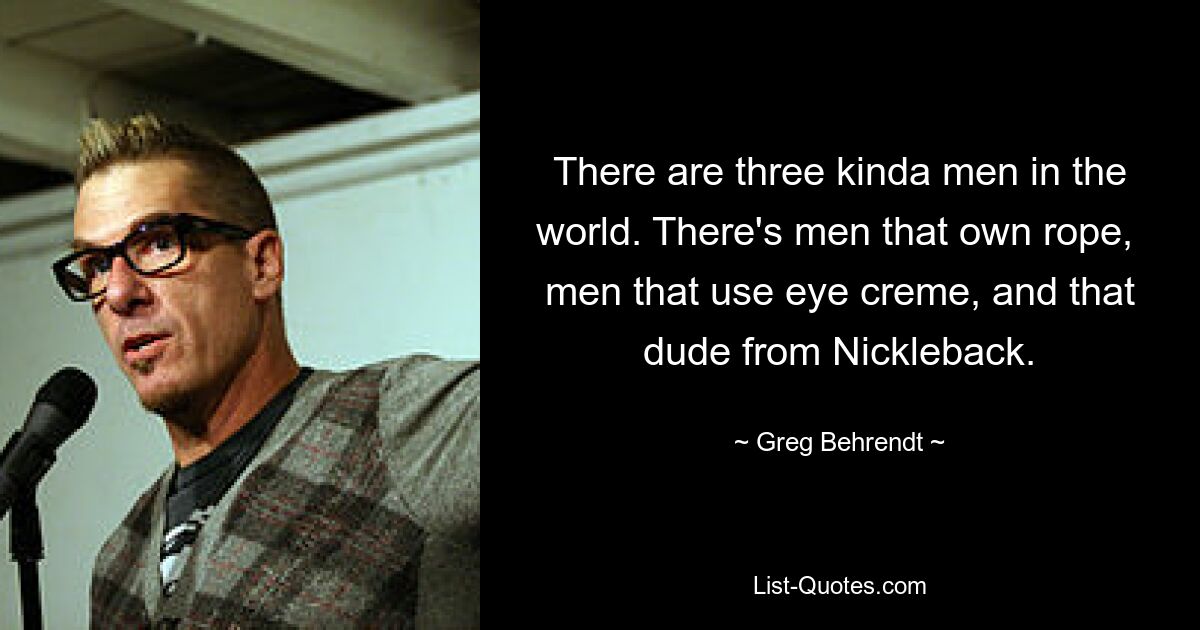 There are three kinda men in the world. There's men that own rope,  men that use eye creme, and that dude from Nickleback. — © Greg Behrendt