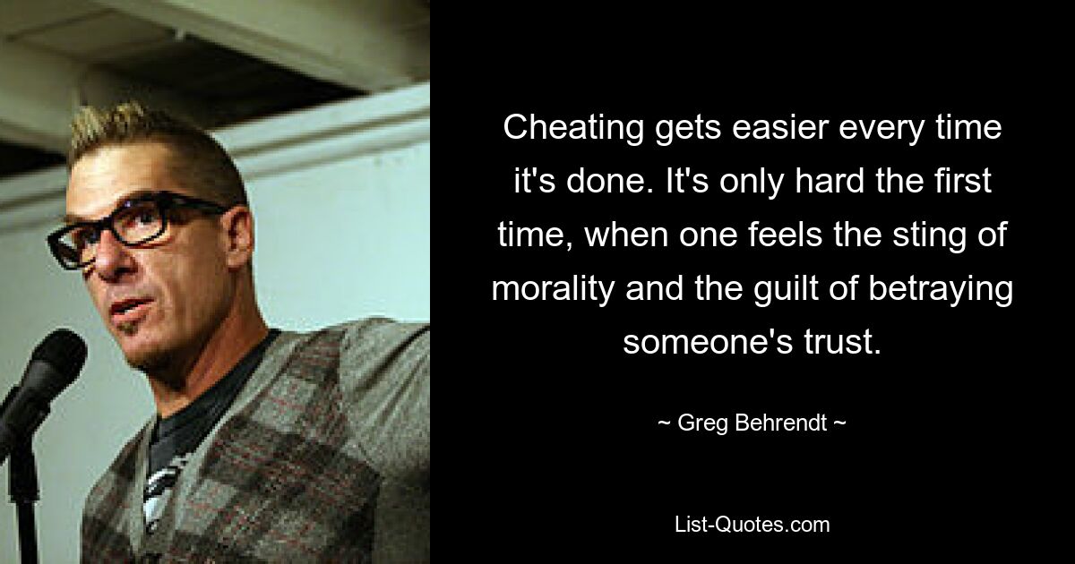 Cheating gets easier every time it's done. It's only hard the first time, when one feels the sting of morality and the guilt of betraying someone's trust. — © Greg Behrendt