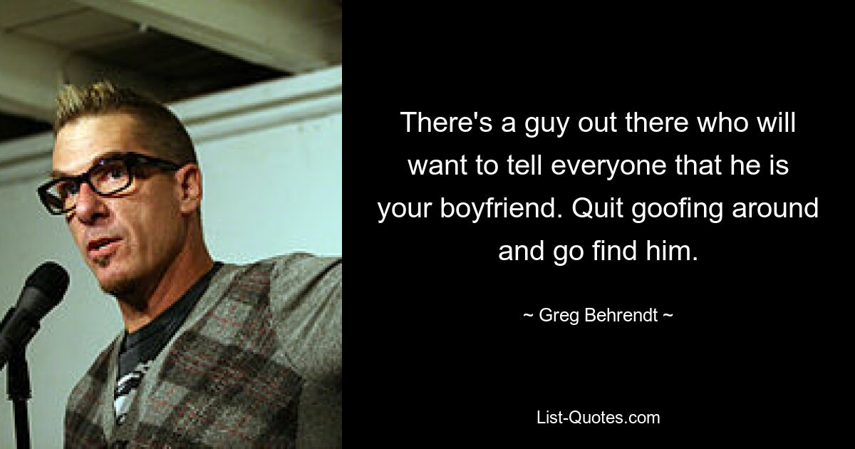 There's a guy out there who will want to tell everyone that he is your boyfriend. Quit goofing around and go find him. — © Greg Behrendt