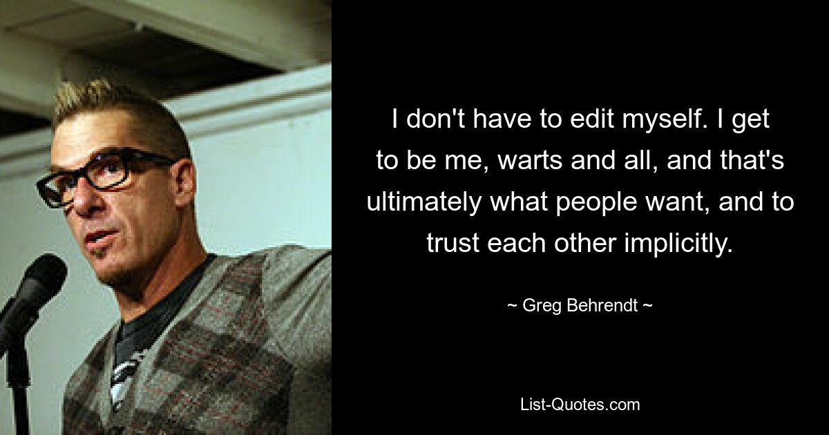 I don't have to edit myself. I get to be me, warts and all, and that's ultimately what people want, and to trust each other implicitly. — © Greg Behrendt