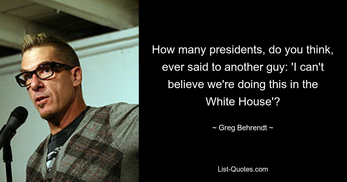 How many presidents, do you think, ever said to another guy: 'I can't believe we're doing this in the White House'? — © Greg Behrendt