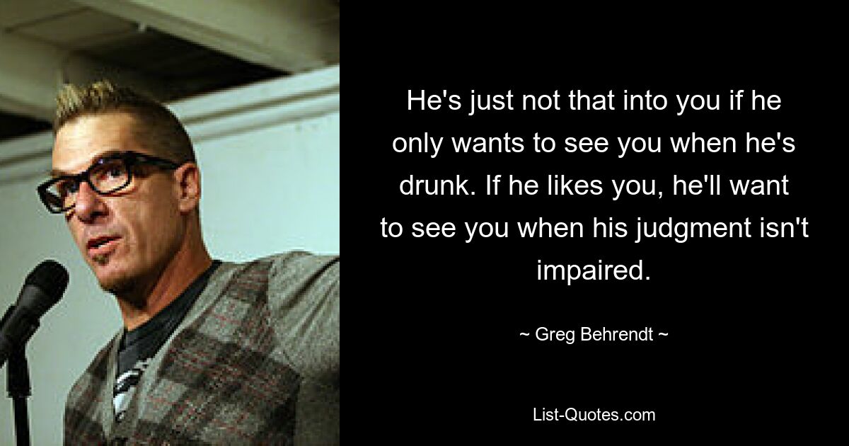 He's just not that into you if he only wants to see you when he's drunk. If he likes you, he'll want to see you when his judgment isn't impaired. — © Greg Behrendt