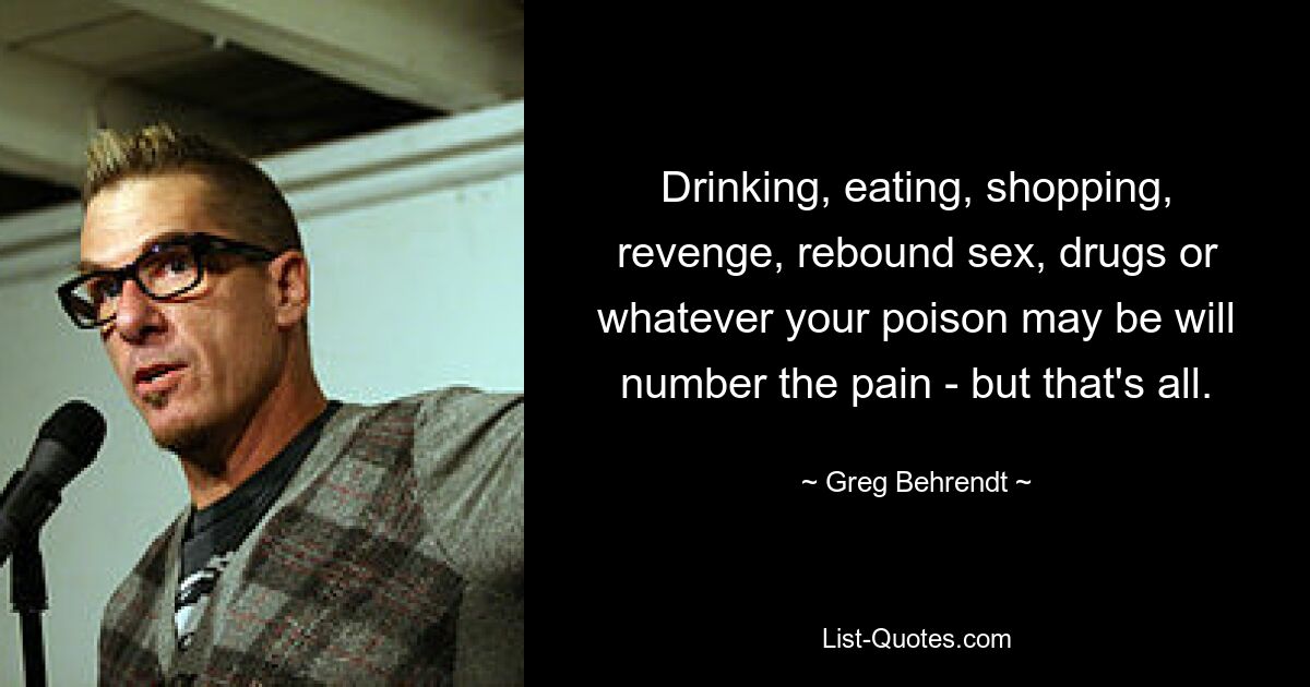 Drinking, eating, shopping, revenge, rebound sex, drugs or whatever your poison may be will number the pain - but that's all. — © Greg Behrendt