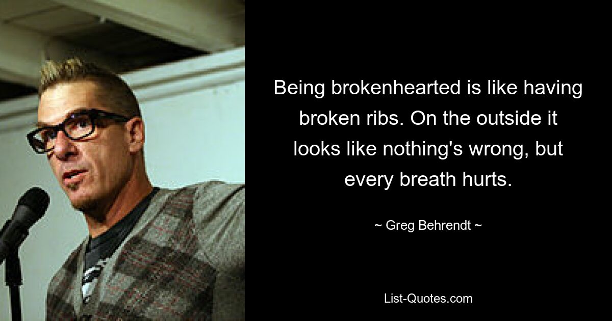 Being brokenhearted is like having broken ribs. On the outside it looks like nothing's wrong, but every breath hurts. — © Greg Behrendt