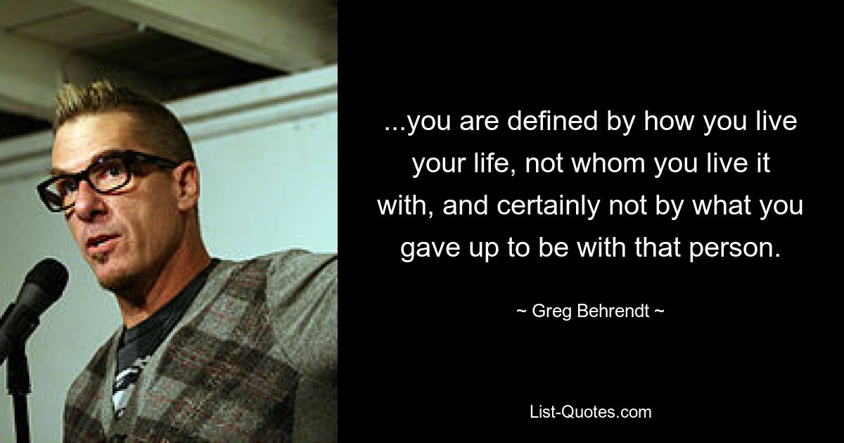 ...you are defined by how you live your life, not whom you live it with, and certainly not by what you gave up to be with that person. — © Greg Behrendt