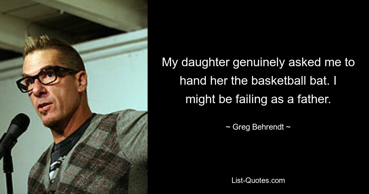 My daughter genuinely asked me to hand her the basketball bat. I might be failing as a father. — © Greg Behrendt