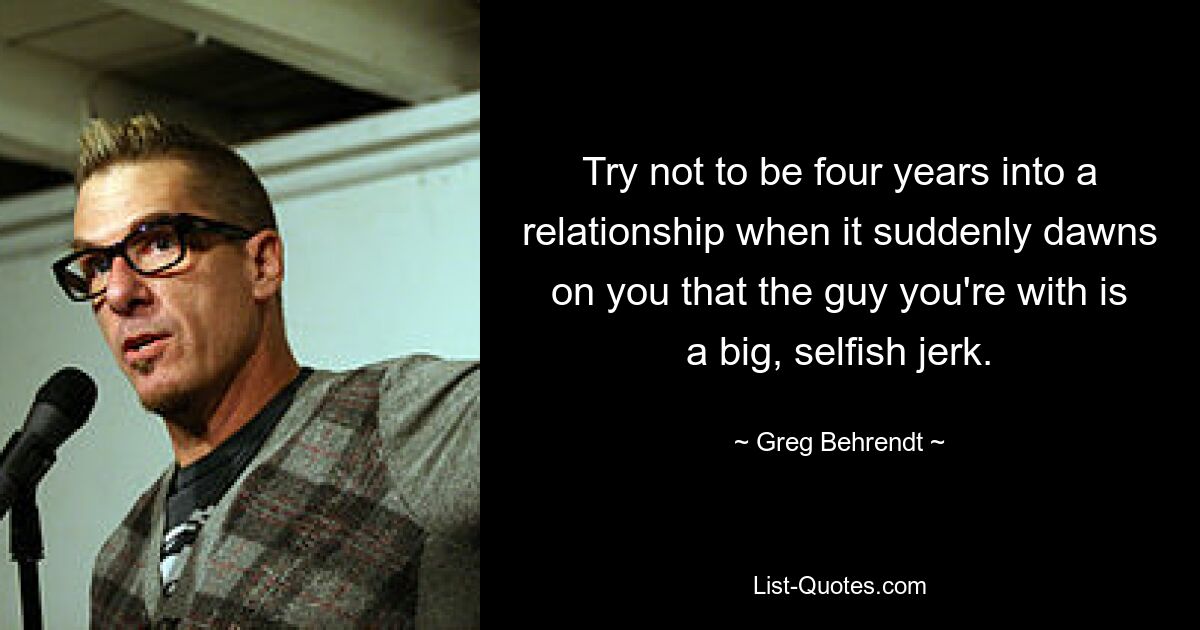 Try not to be four years into a relationship when it suddenly dawns on you that the guy you're with is a big, selfish jerk. — © Greg Behrendt