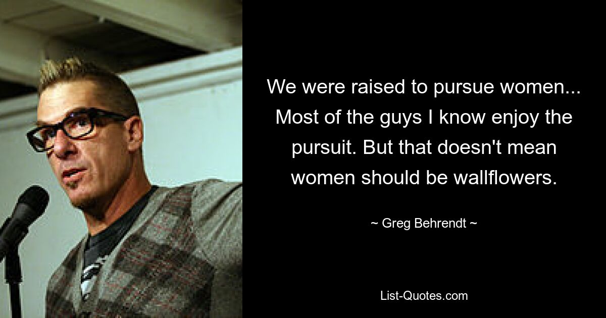 We were raised to pursue women... Most of the guys I know enjoy the pursuit. But that doesn't mean women should be wallflowers. — © Greg Behrendt