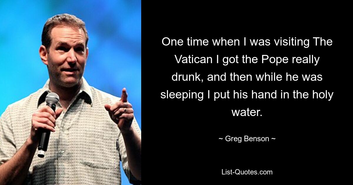 One time when I was visiting The Vatican I got the Pope really drunk, and then while he was sleeping I put his hand in the holy water. — © Greg Benson