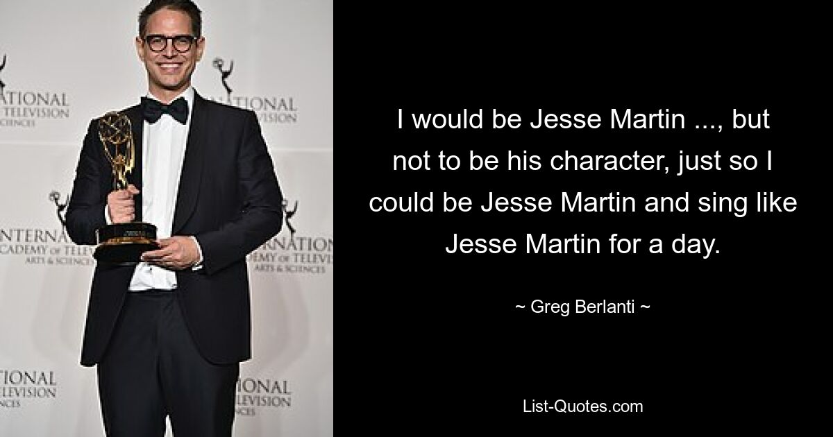 I would be Jesse Martin ..., but not to be his character, just so I could be Jesse Martin and sing like Jesse Martin for a day. — © Greg Berlanti