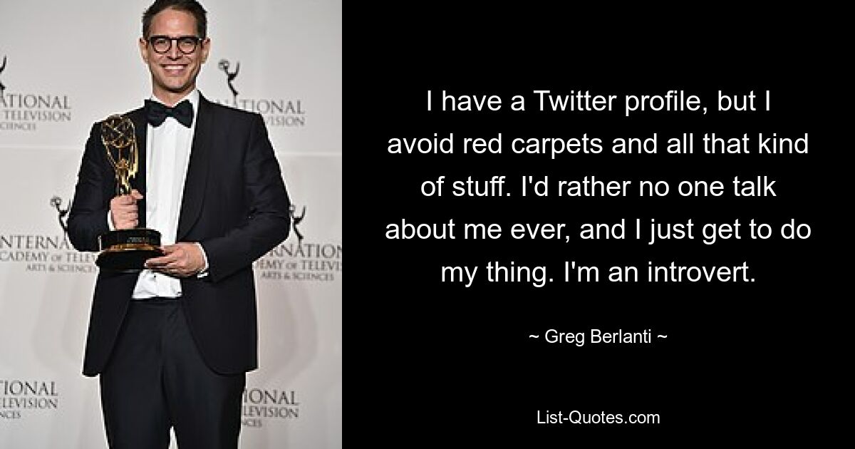 I have a Twitter profile, but I avoid red carpets and all that kind of stuff. I'd rather no one talk about me ever, and I just get to do my thing. I'm an introvert. — © Greg Berlanti